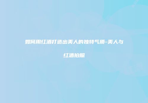 如何用红酒打造出美人的独特气质-美人与红酒拍照