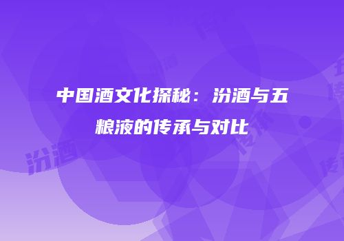 中国酒文化探秘：汾酒与五粮液的传承与对比