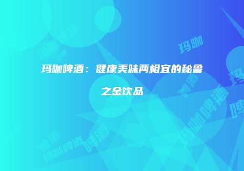 玛咖啤酒：健康美味两相宜的秘鲁之金饮品