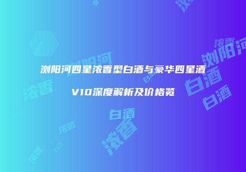 浏阳河四星浓香型白酒与豪华四星酒V10深度解析及价格览