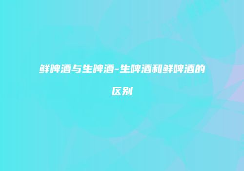 鲜啤酒与生啤酒-生啤酒和鲜啤酒的区别