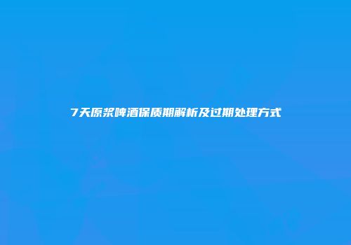 7天原浆啤酒保质期解析及过期处理方式