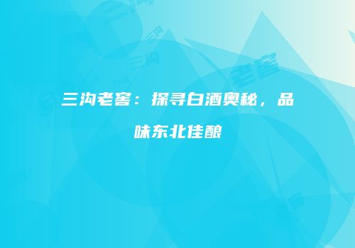 三沟老窖：探寻白酒奥秘，品味东北佳酿
