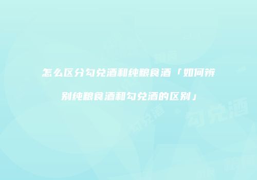 怎么区分勾兑酒和纯粮食酒「如何辨别纯粮食酒和勾兑酒的区别」