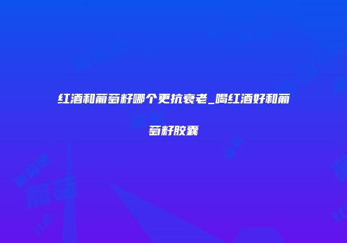 红酒和葡萄籽哪个更抗衰老_喝红酒好和葡萄籽胶囊