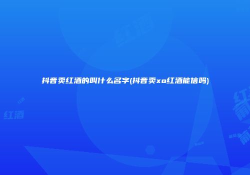 抖音卖红酒的叫什么名字(抖音卖xo红酒能信吗)