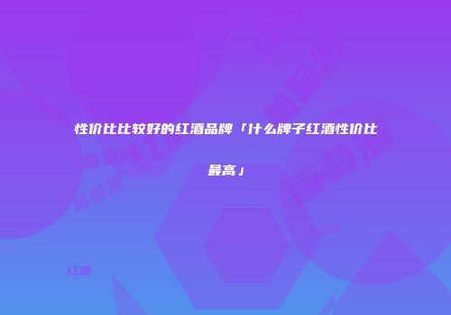 性价比比较好的红酒品牌「什么牌子红酒性价比最高」