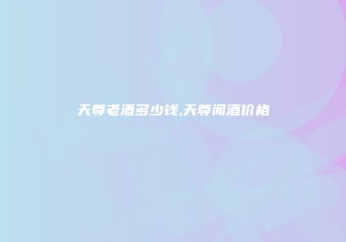 天尊老酒多少钱,天尊闻酒价格