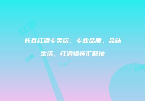 长春红酒专卖店：专业品质，品味生活，红酒情怀汇聚地