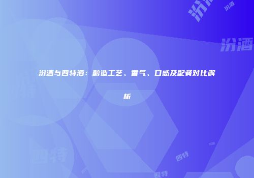 汾酒与四特酒：酿造工艺、香气、口感及配餐对比解析