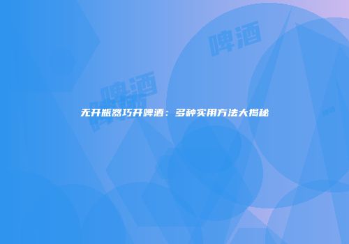 无开瓶器巧开啤酒：多种实用方法大揭秘