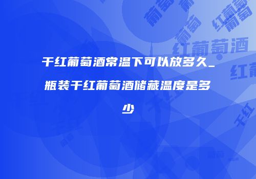干红葡萄酒常温下可以放多久_瓶装干红葡萄酒储藏温度是多少