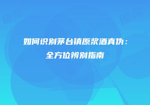 如何识别茅台镇原浆酒真伪：全方位辨别指南