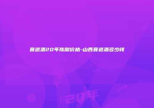 晋道酒20年陈酿价格-山西晋道酒多少钱