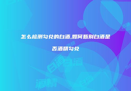 怎么检测勾兑的白酒,如何甄别白酒是否酒精勾兑