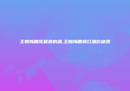 王朝梅鹿辄最贵的酒,王朝梅鹿辄红酒价格表