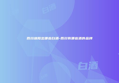 四川绵阳出哪些白酒-四川有哪些酒的品牌