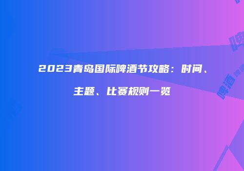 2023青岛国际啤酒节攻略：时间、主题、比赛规则一览