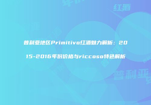 普利亚地区Primitivo红酒魅力解析：2015-2016年份价格与riccoso特色解析