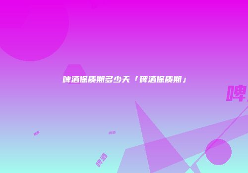 啤酒保质期多少天「碑酒保质期」