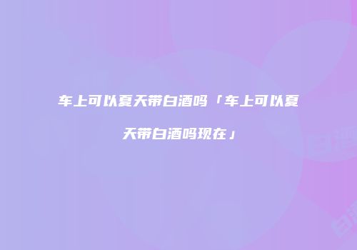 车上可以夏天带白酒吗「车上可以夏天带白酒吗现在」