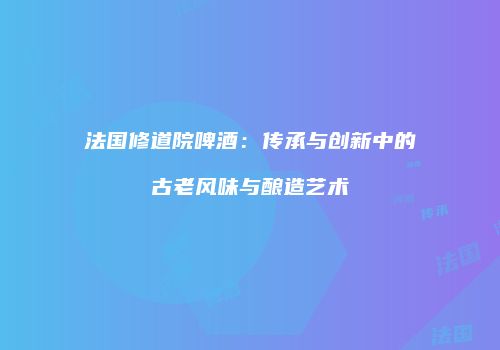 法国修道院啤酒：传承与创新中的古老风味与酿造艺术