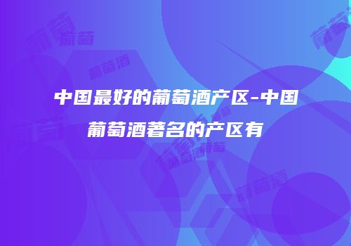 中国最好的葡萄酒产区-中国葡萄酒著名的产区有