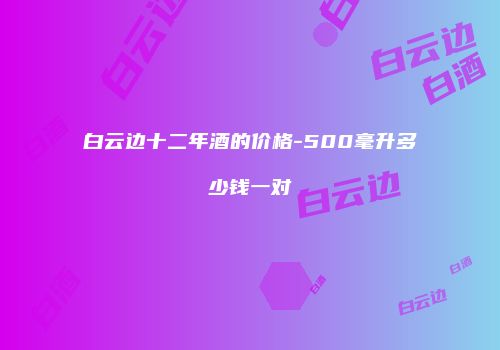 白云边十二年酒的价格-500毫升多少钱一对