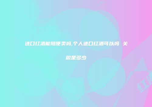 进口红酒能随便卖吗,个人进口红酒可以吗 关税是多少