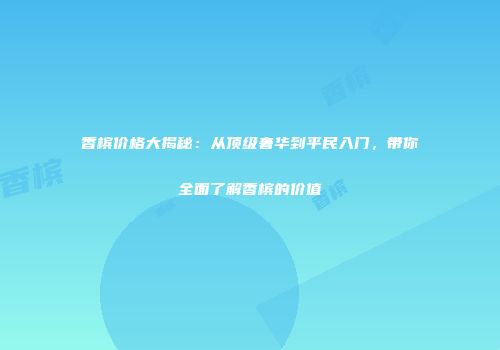 香槟价格大揭秘：从顶级奢华到平民入门，带你全面了解香槟的价值