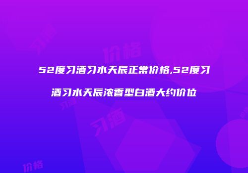 52度习酒习水天辰正常价格,52度习酒习水天辰浓香型白酒大约价位