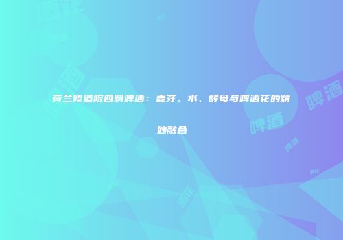 荷兰修道院四料啤酒：麦芽、水、酵母与啤酒花的精妙融合