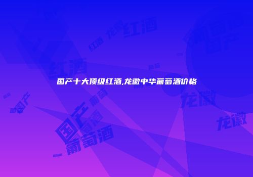国产十大顶级红酒,龙徽中华葡萄酒价格