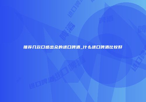 推荐几款口感出众的进口啤酒_什么进口啤酒比较好