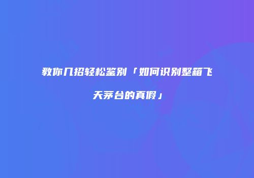教你几招轻松鉴别「如何识别整箱飞天茅台的真假」