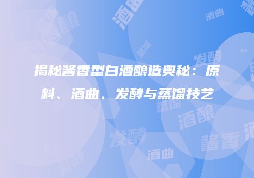 揭秘酱香型白酒酿造奥秘：原料、酒曲、发酵与蒸馏技艺