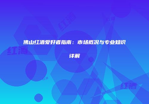 佛山红酒爱好者指南：市场概况与专业知识详解