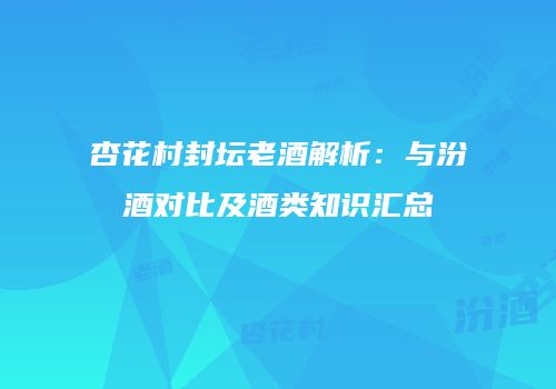 杏花村封坛老酒解析：与汾酒对比及酒类知识汇总