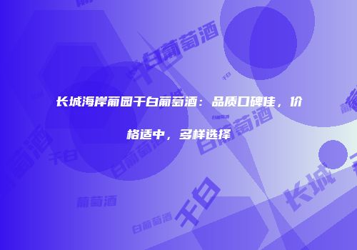 长城海岸葡园干白葡萄酒：品质口碑佳，价格适中，多样选择