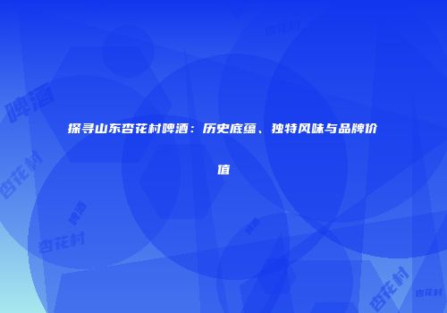 探寻山东杏花村啤酒：历史底蕴、独特风味与品牌价值