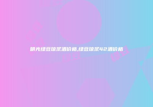 明光绿豆琼浆酒价格,绿豆琼浆42酒价格