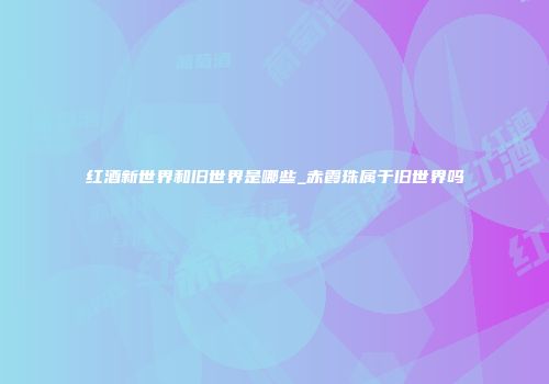 红酒新世界和旧世界是哪些_赤霞珠属于旧世界吗