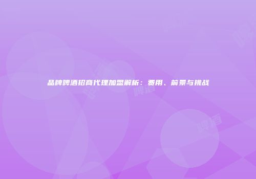 品牌啤酒招商代理加盟解析：费用、前景与挑战