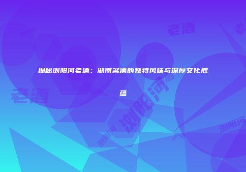 揭秘浏阳河老酒：湖南名酒的独特风味与深厚文化底蕴