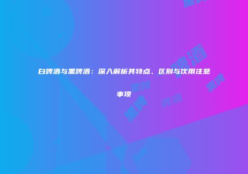 白啤酒与黑啤酒：深入解析其特点、区别与饮用注意事项