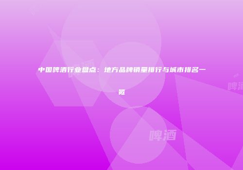 中国啤酒行业盘点：地方品牌销量排行与城市排名一览