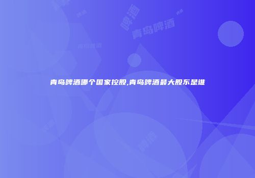 青岛啤酒哪个国家控股,青岛啤酒最大股东是谁
