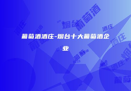 葡萄酒酒庄-烟台十大葡萄酒企业