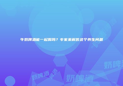 牛奶啤酒能一起喝吗？专家来解答这个养生问题