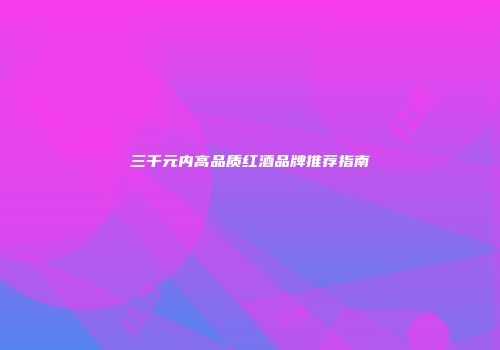 三千元内高品质红酒品牌推荐指南